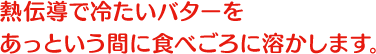 熱伝導で冷たいバターをあっという間に食べごろに溶かします。