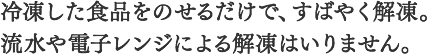 冷凍した食品をのせるだけで、すばやく解凍。流水や電子レンジによる解凍はいりません。